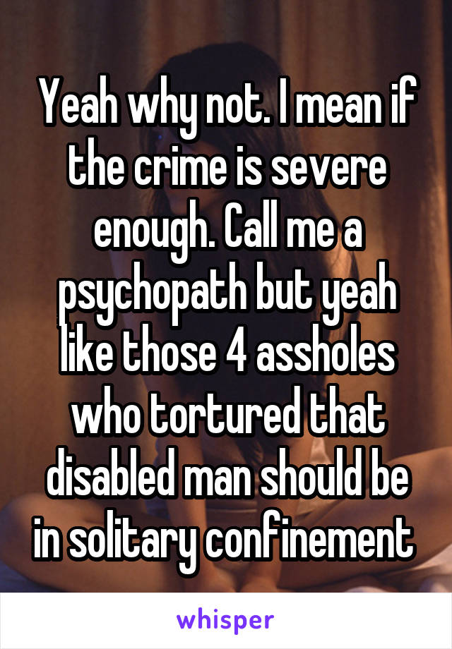 Yeah why not. I mean if the crime is severe enough. Call me a psychopath but yeah like those 4 assholes who tortured that disabled man should be in solitary confinement 