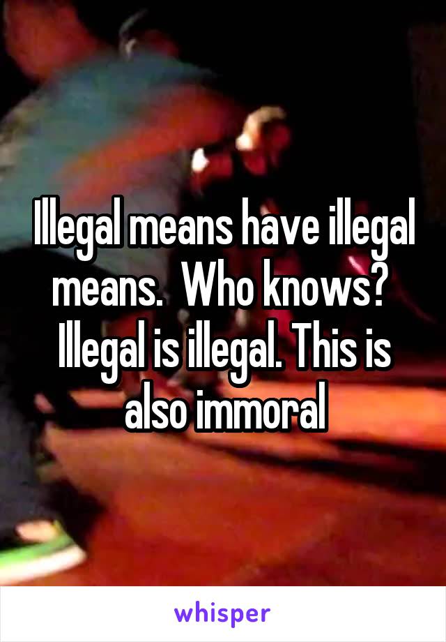 Illegal means have illegal means.  Who knows?  Illegal is illegal. This is also immoral