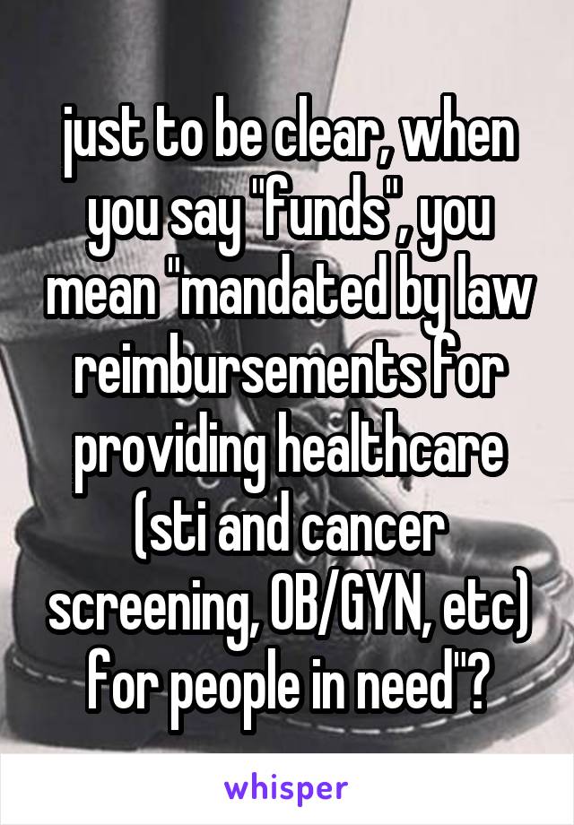 just to be clear, when you say "funds", you mean "mandated by law reimbursements for providing healthcare (sti and cancer screening, OB/GYN, etc) for people in need"?