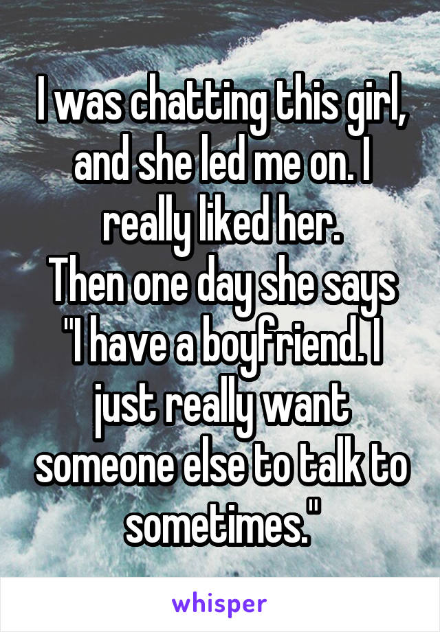 I was chatting this girl, and she led me on. I really liked her.
Then one day she says "I have a boyfriend. I just really want someone else to talk to sometimes."