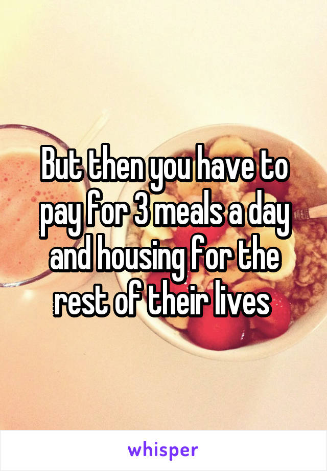 But then you have to pay for 3 meals a day and housing for the rest of their lives 