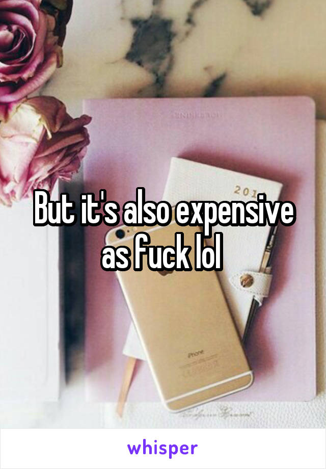 But it's also expensive as fuck lol 