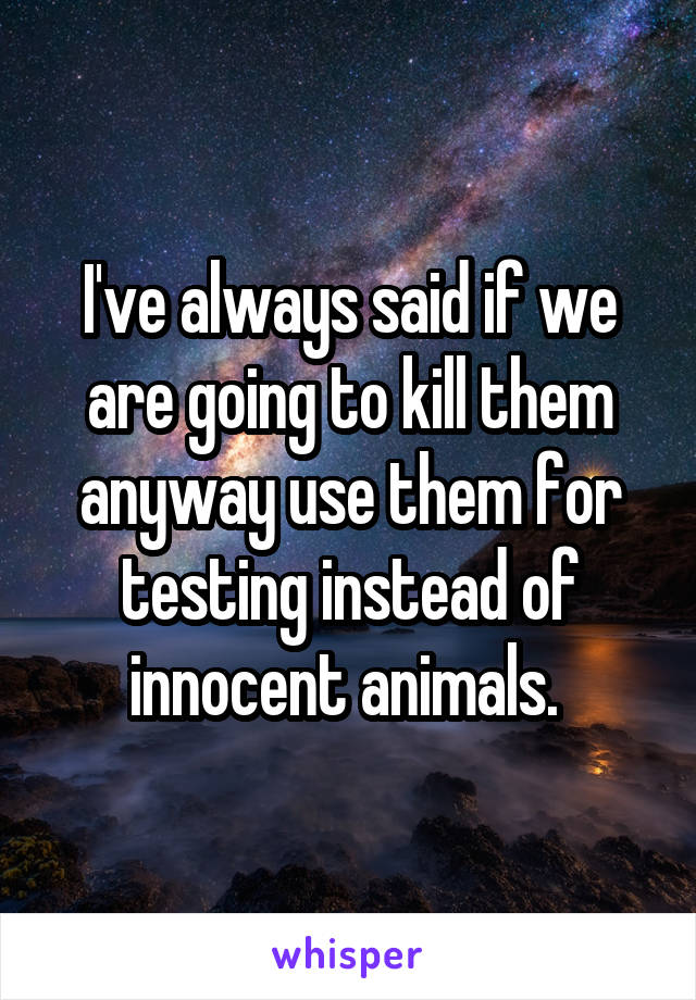 I've always said if we are going to kill them anyway use them for testing instead of innocent animals. 