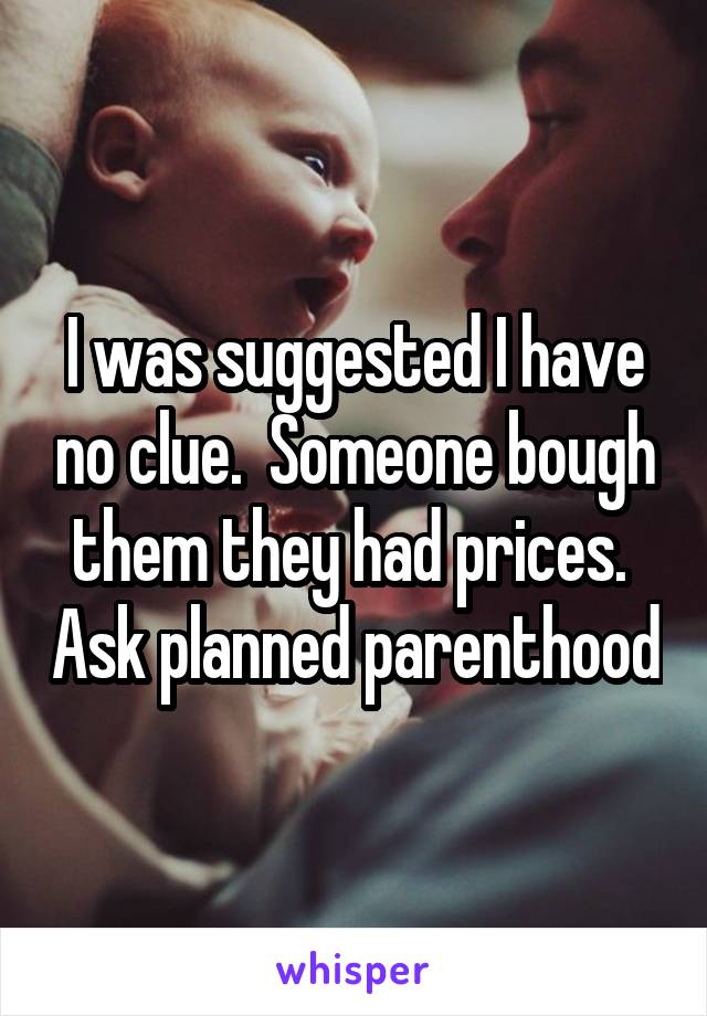 I was suggested I have no clue.  Someone bough them they had prices.  Ask planned parenthood