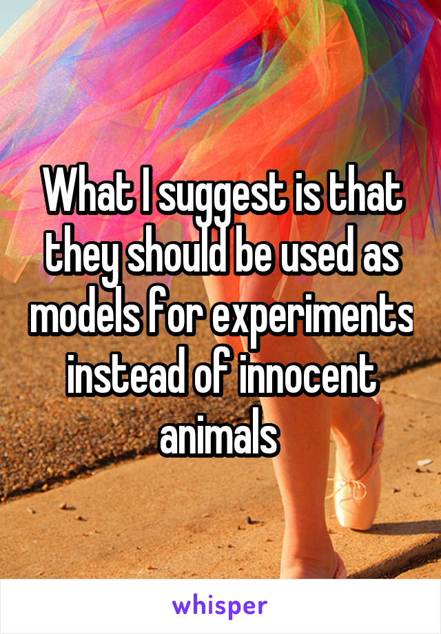 What I suggest is that they should be used as models for experiments instead of innocent animals 