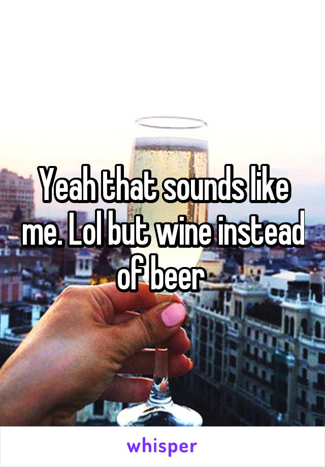 Yeah that sounds like me. Lol but wine instead of beer 