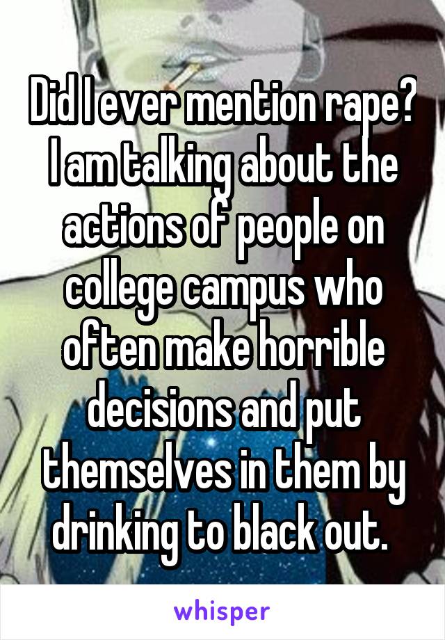 Did I ever mention rape? I am talking about the actions of people on college campus who often make horrible decisions and put themselves in them by drinking to black out. 