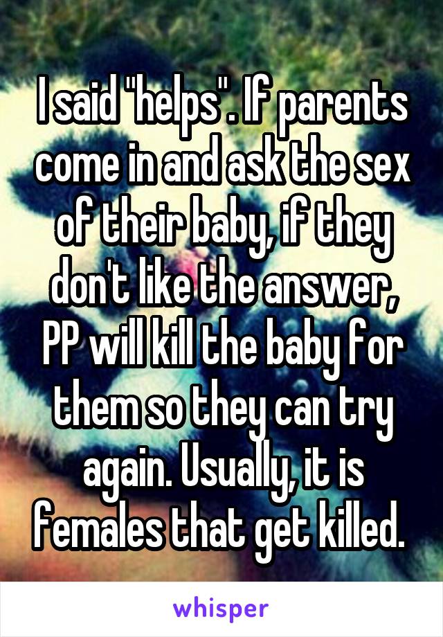 I said "helps". If parents come in and ask the sex of their baby, if they don't like the answer, PP will kill the baby for them so they can try again. Usually, it is females that get killed. 