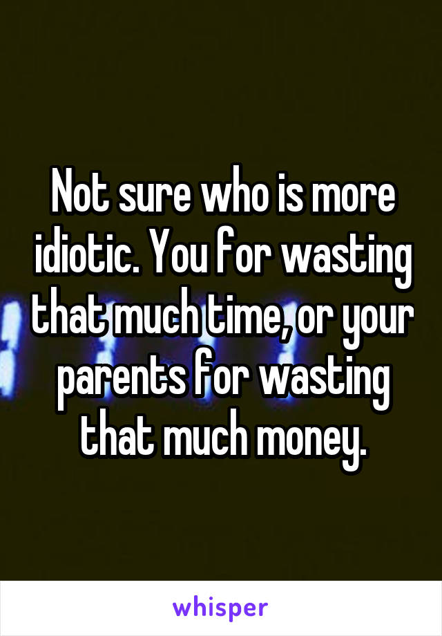 Not sure who is more idiotic. You for wasting that much time, or your parents for wasting that much money.