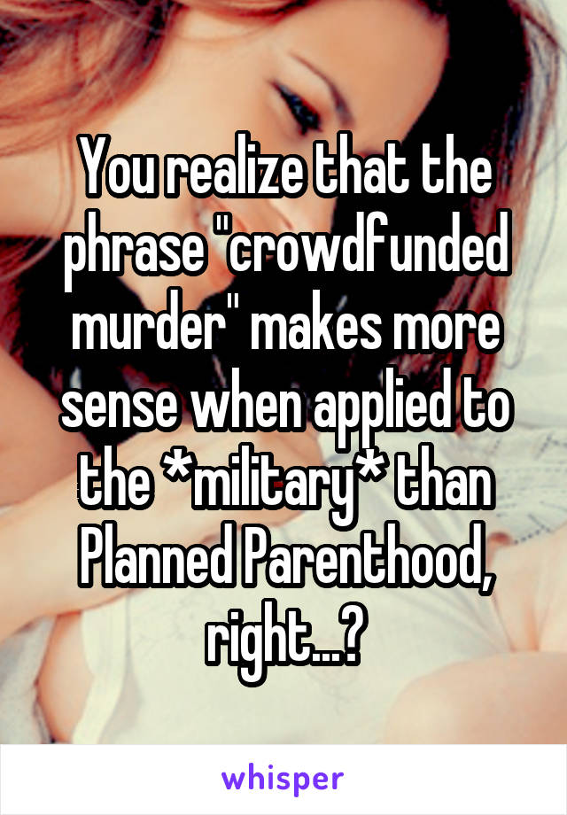 You realize that the phrase "crowdfunded murder" makes more sense when applied to the *military* than Planned Parenthood, right...?