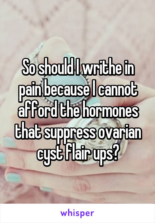 So should I writhe in pain because I cannot afford the hormones that suppress ovarian cyst flair ups?