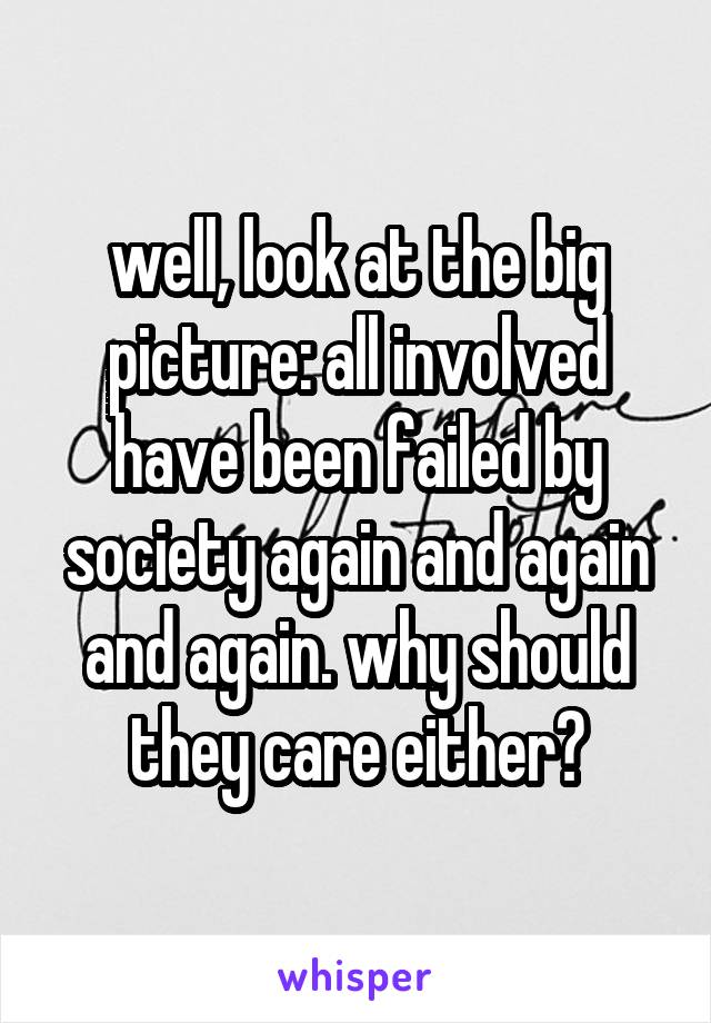 well, look at the big picture: all involved have been failed by society again and again and again. why should they care either?