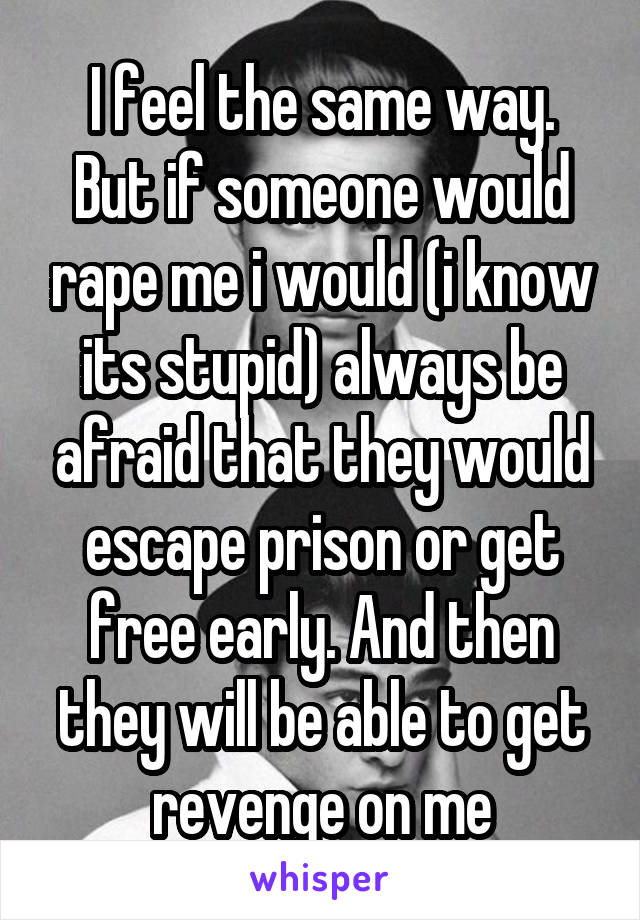 I feel the same way.
But if someone would rape me i would (i know its stupid) always be afraid that they would escape prison or get free early. And then they will be able to get revenge on me