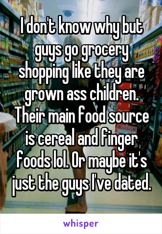 I don't know why but guys go grocery shopping like they are grown ass children. Their main food source is cereal and finger foods lol. Or maybe it's just the guys I've dated. 