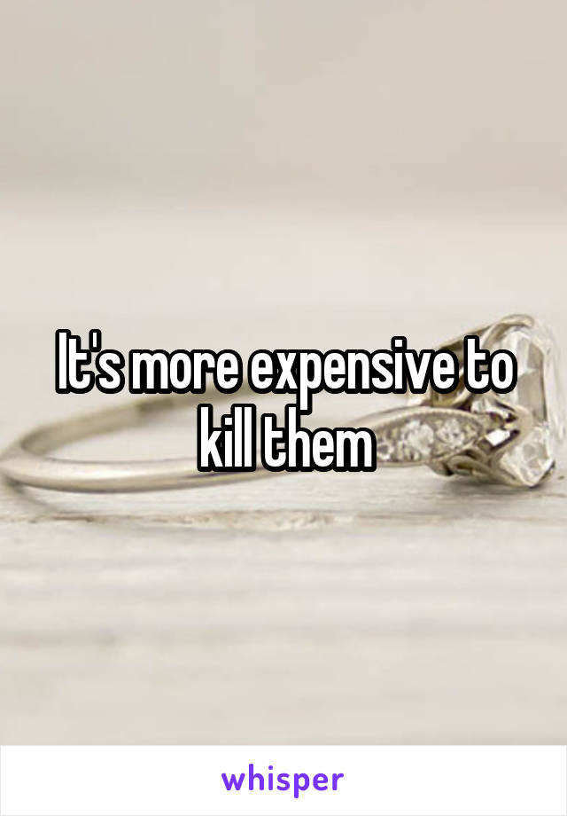 It's more expensive to kill them