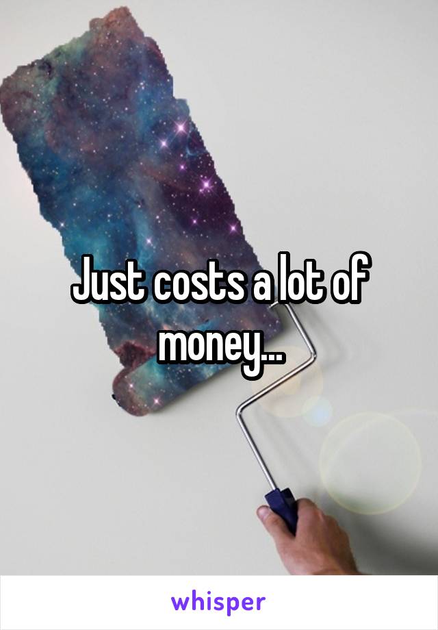 Just costs a lot of money...