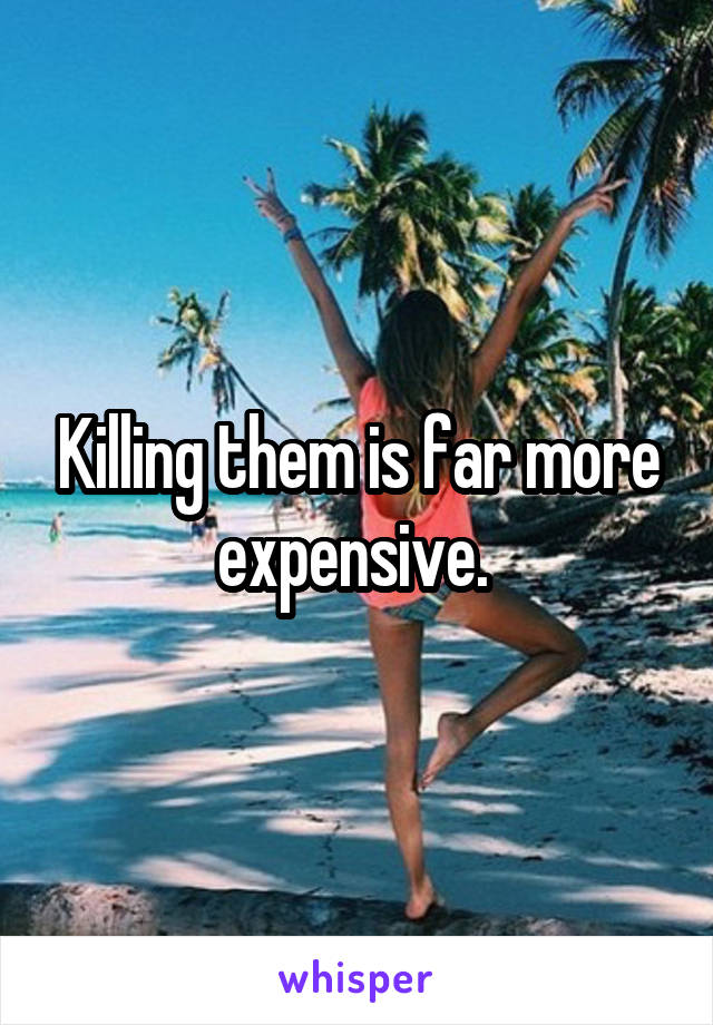 Killing them is far more expensive. 