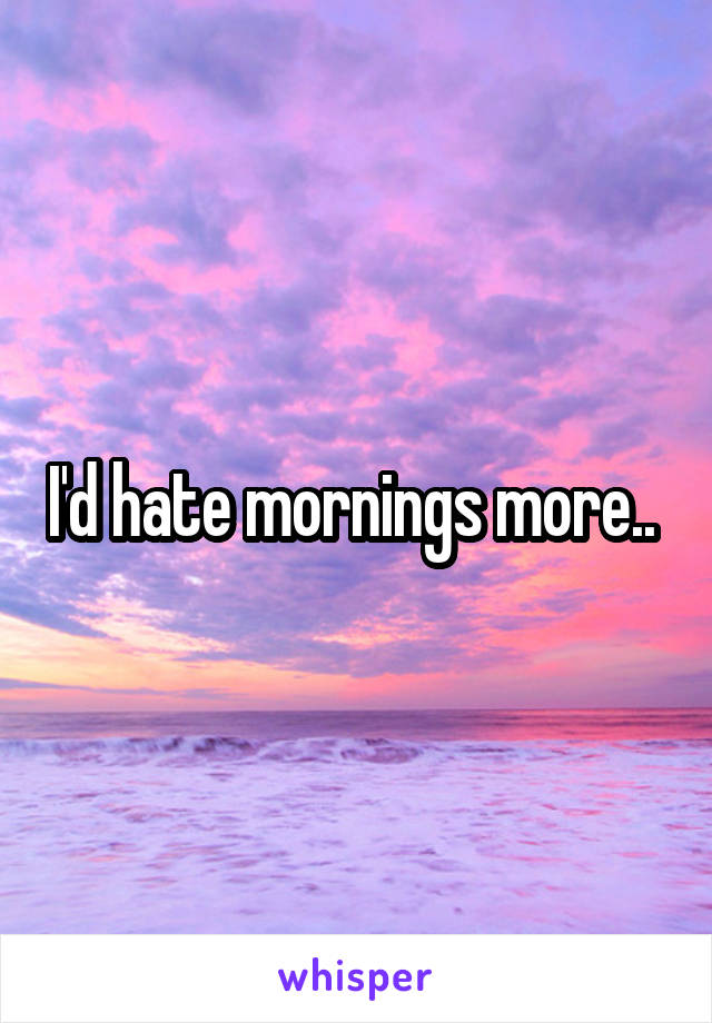 I'd hate mornings more.. 