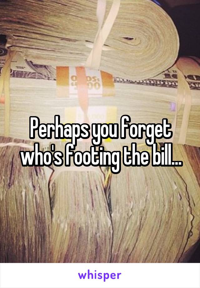 Perhaps you forget who's footing the bill...