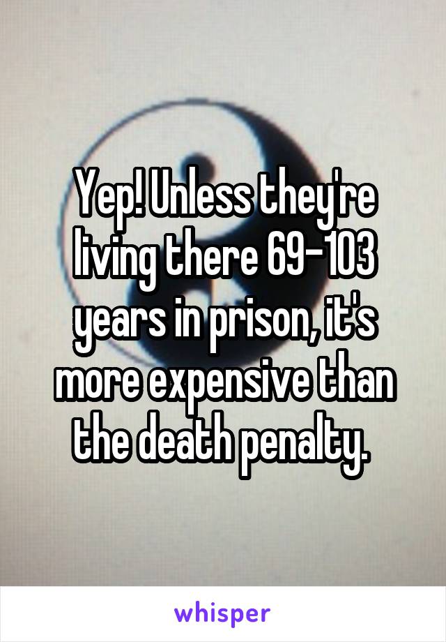 Yep! Unless they're living there 69-103 years in prison, it's more expensive than the death penalty. 