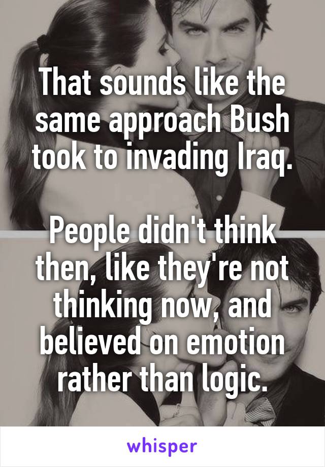 That sounds like the same approach Bush took to invading Iraq.

People didn't think then, like they're not thinking now, and believed on emotion rather than logic.