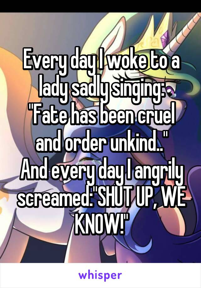 Every day I woke to a lady sadly singing:
"Fate has been cruel and order unkind.."
And every day I angrily screamed:"SHUT UP, WE KNOW!"