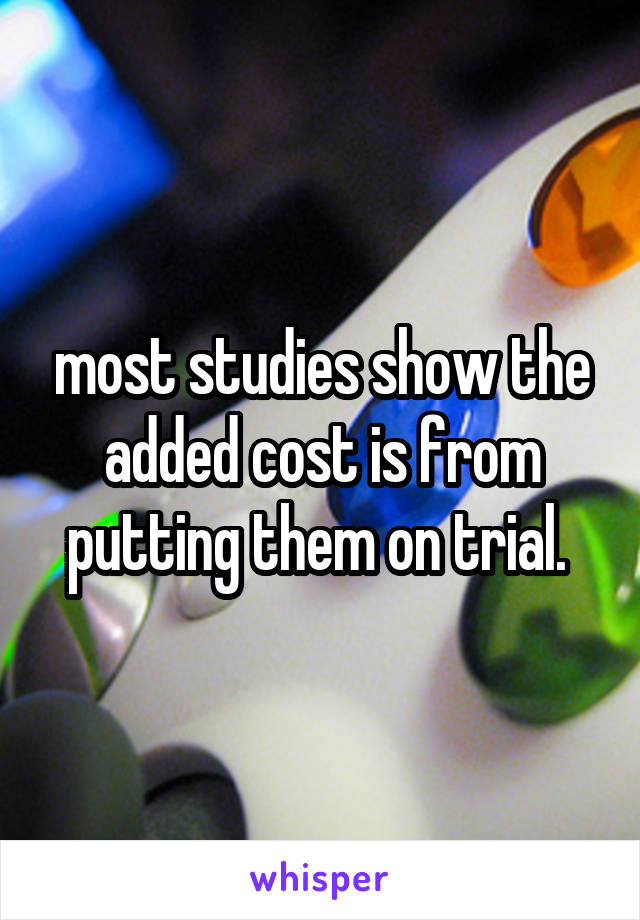 most studies show the added cost is from putting them on trial. 