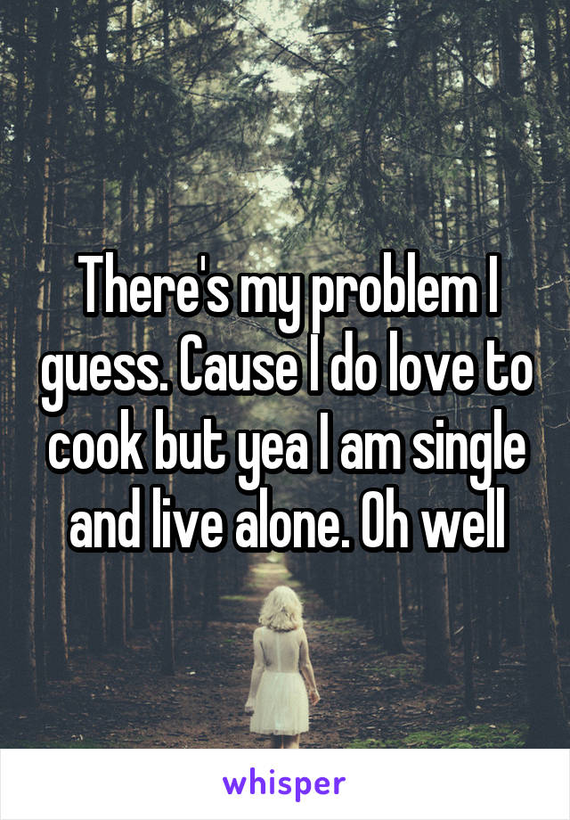 There's my problem I guess. Cause I do love to cook but yea I am single and live alone. Oh well