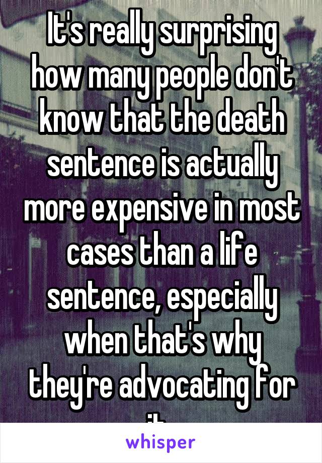 It's really surprising how many people don't know that the death sentence is actually more expensive in most cases than a life sentence, especially when that's why they're advocating for it. 