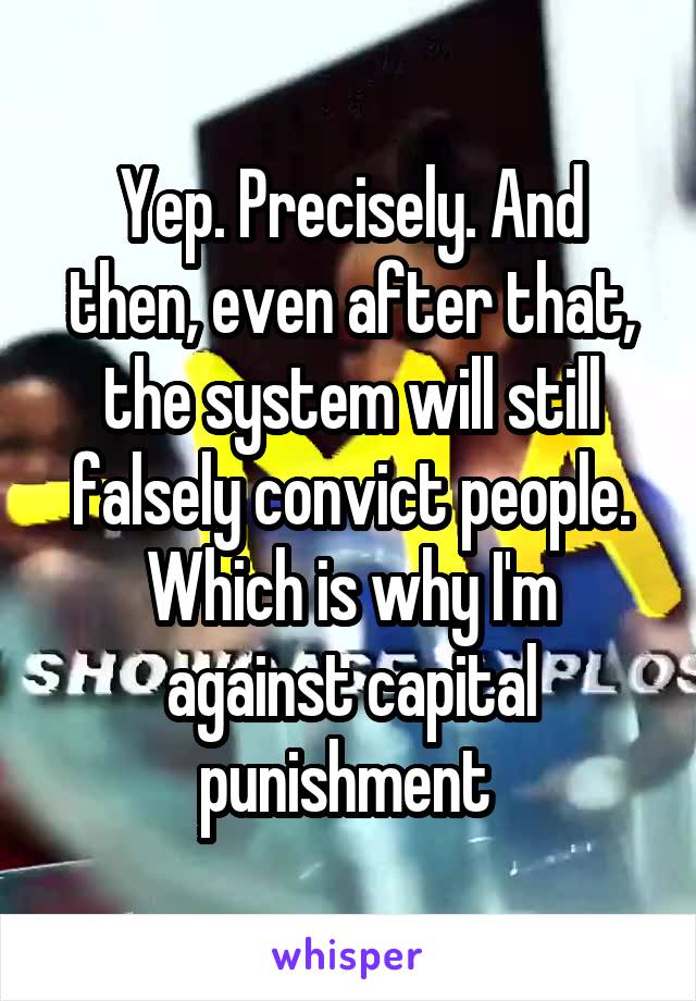 Yep. Precisely. And then, even after that, the system will still falsely convict people. Which is why I'm against capital punishment 