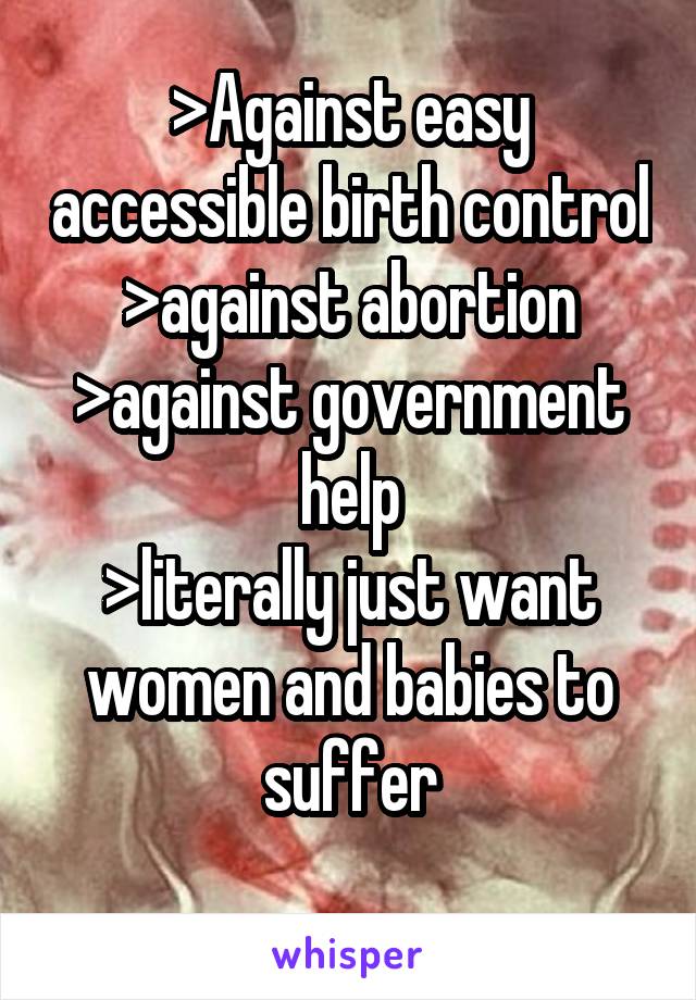 >Against easy accessible birth control
>against abortion
>against government help
>literally just want women and babies to suffer

