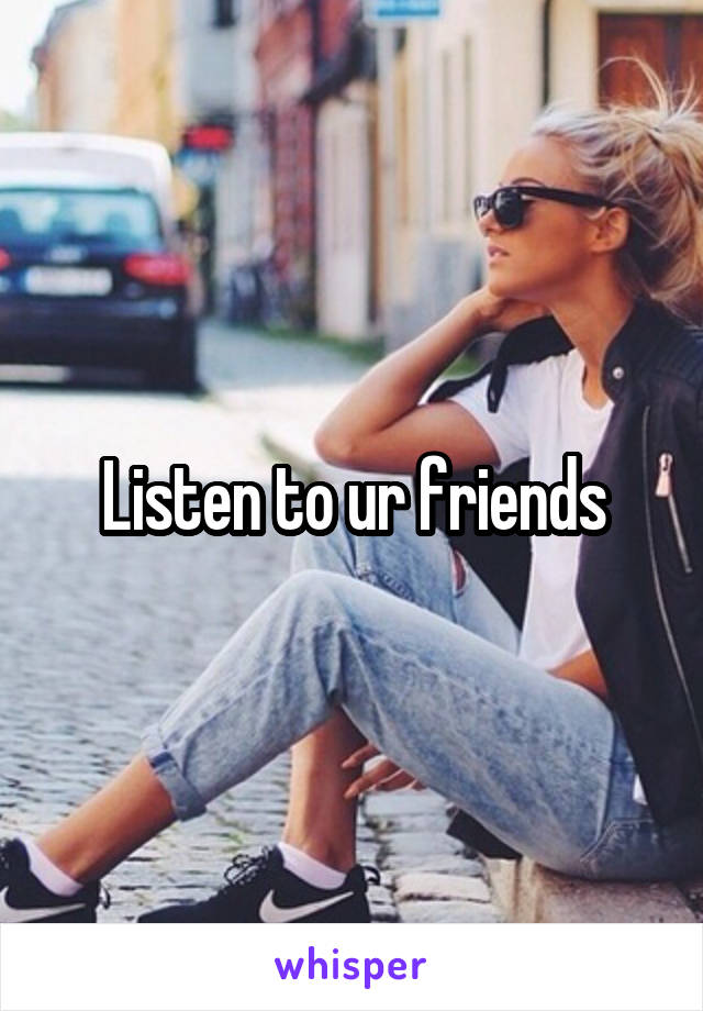 Listen to ur friends