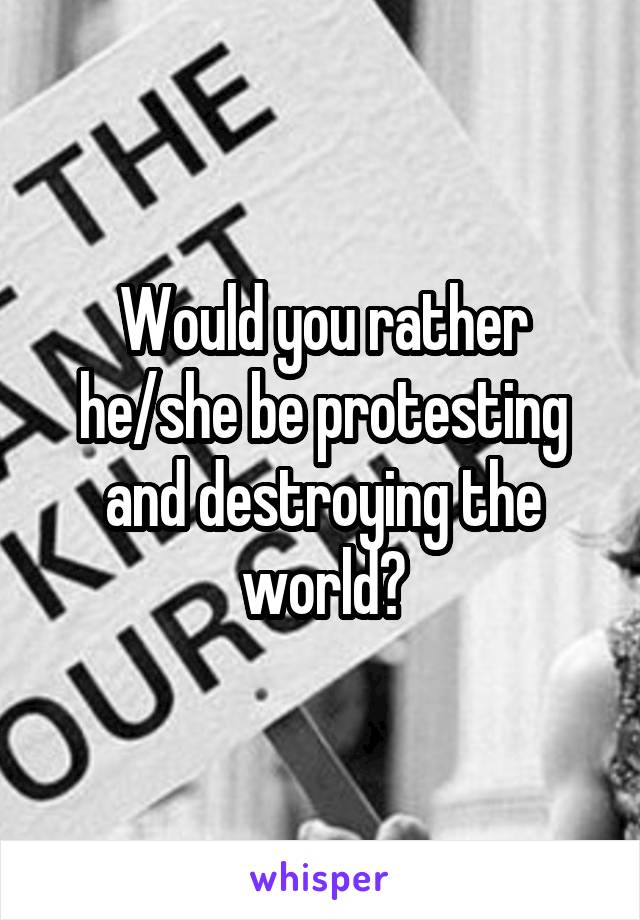 Would you rather he/she be protesting and destroying the world?