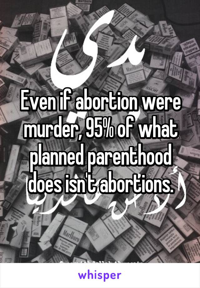 Even if abortion were murder, 95% of what planned parenthood does isn't abortions.