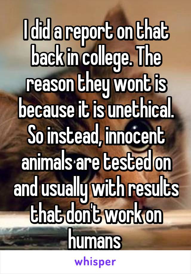 I did a report on that back in college. The reason they wont is because it is unethical. So instead, innocent animals are tested on and usually with results that don't work on humans 