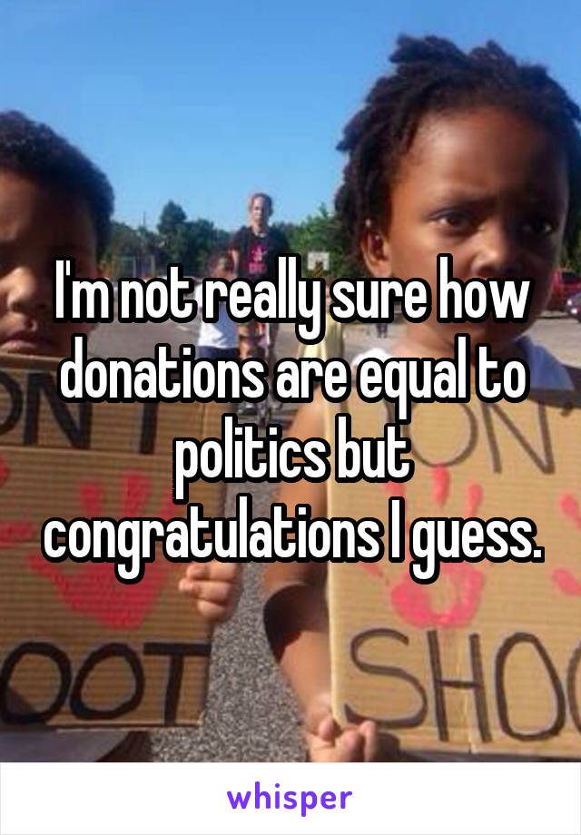 I'm not really sure how donations are equal to politics but congratulations I guess.