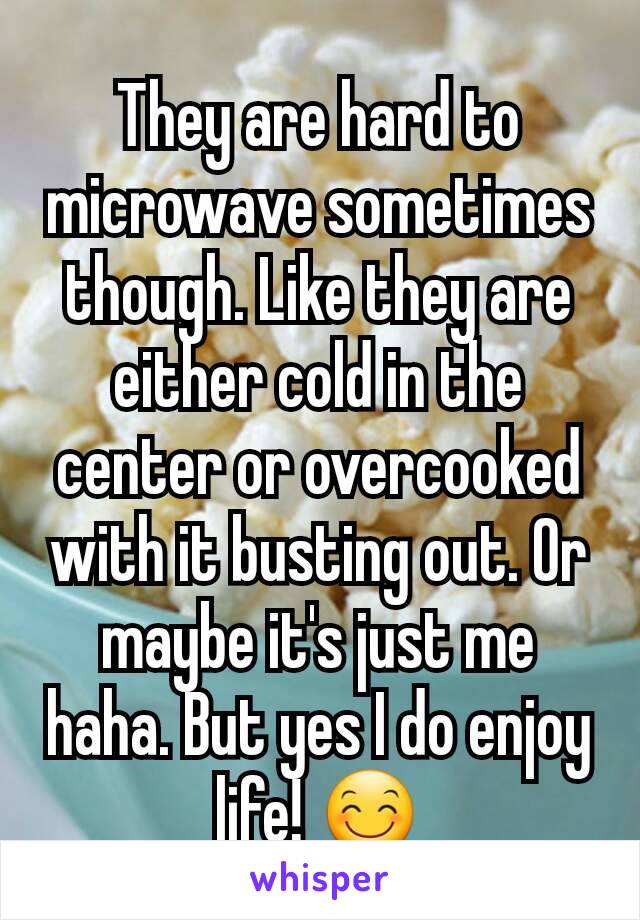 They are hard to microwave sometimes though. Like they are either cold in the center or overcooked with it busting out. Or maybe it's just me haha. But yes I do enjoy life! 😊