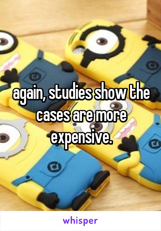 again, studies show the cases are more expensive.