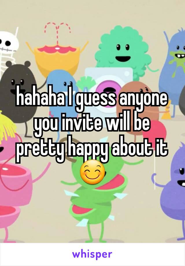 hahaha I guess anyone you invite will be pretty happy about it 😊