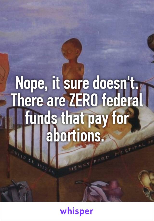 Nope, it sure doesn't. There are ZERO federal funds that pay for abortions. 