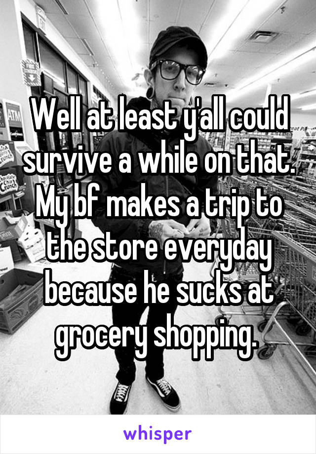 Well at least y'all could survive a while on that. My bf makes a trip to the store everyday because he sucks at grocery shopping. 