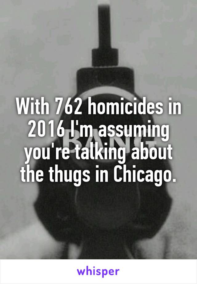 With 762 homicides in 2016 I'm assuming you're talking about the thugs in Chicago.