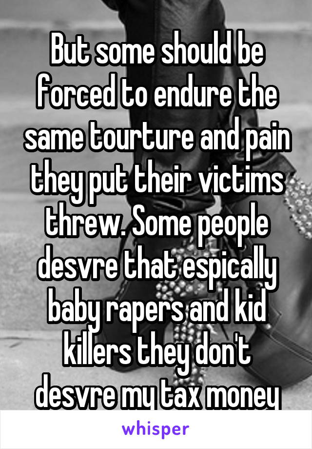 But some should be forced to endure the same tourture and pain they put their victims threw. Some people desvre that espically baby rapers and kid killers they don't desvre my tax money