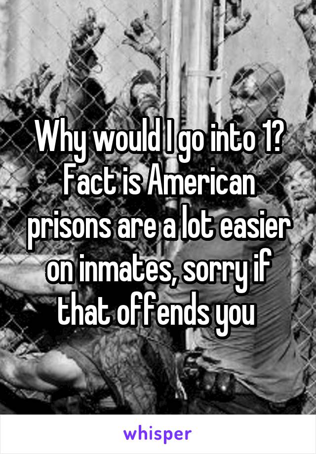 Why would I go into 1? Fact is American prisons are a lot easier on inmates, sorry if that offends you 