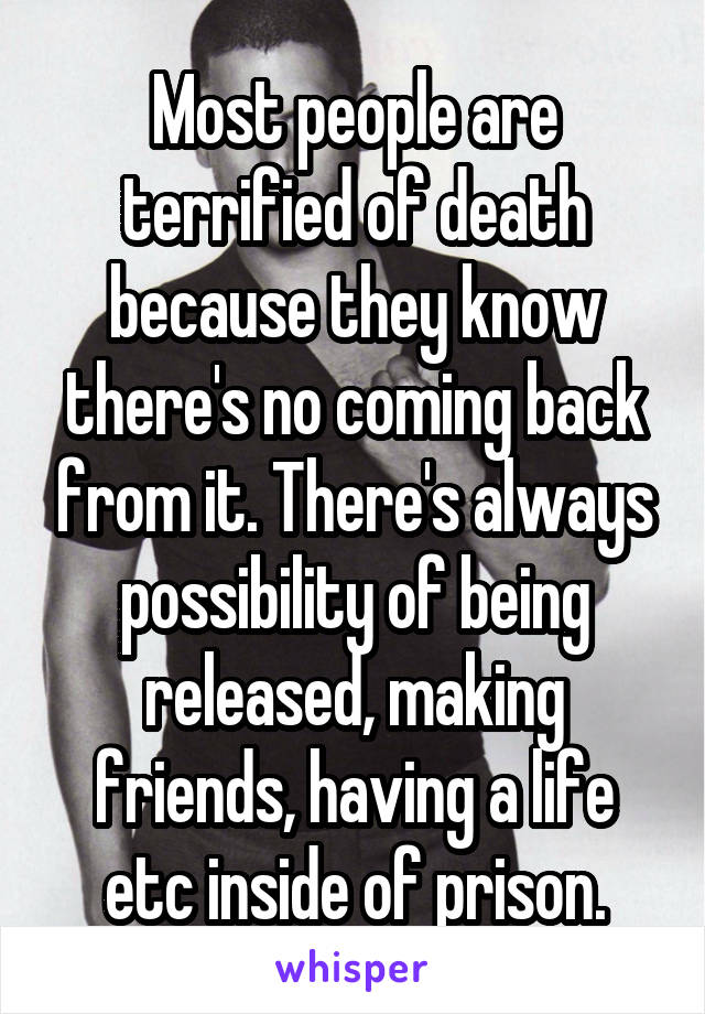 Most people are terrified of death because they know there's no coming back from it. There's always possibility of being released, making friends, having a life etc inside of prison.