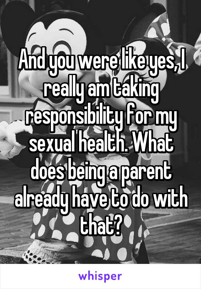 And you were like yes, I really am taking responsibility for my sexual health. What does being a parent already have to do with that?