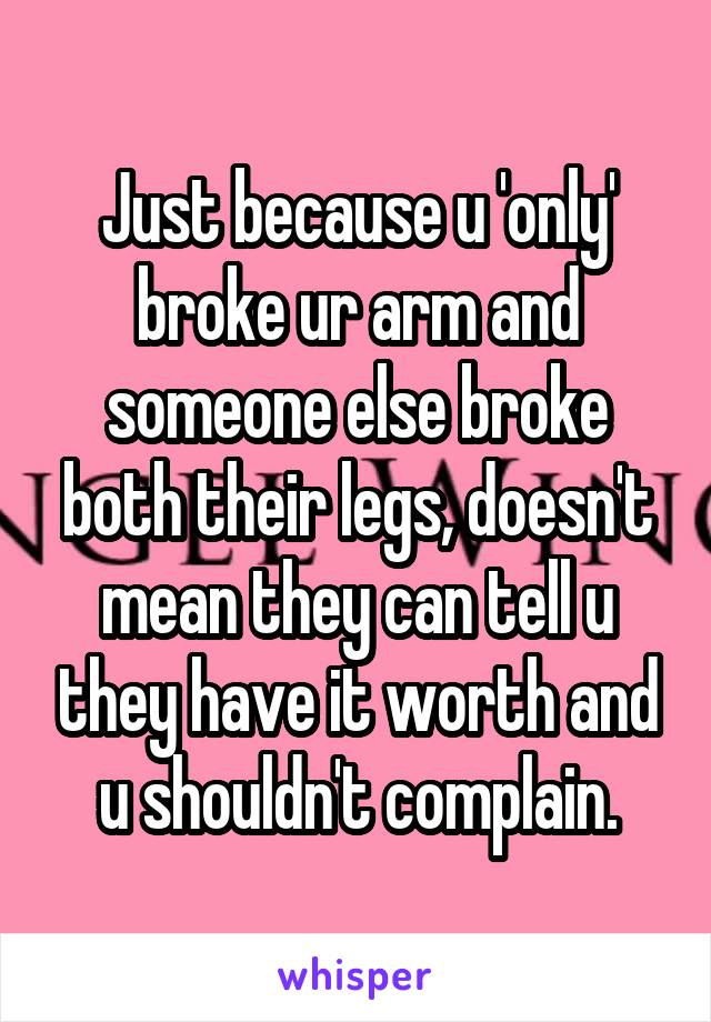 Just because u 'only' broke ur arm and someone else broke both their legs, doesn't mean they can tell u they have it worth and u shouldn't complain.
