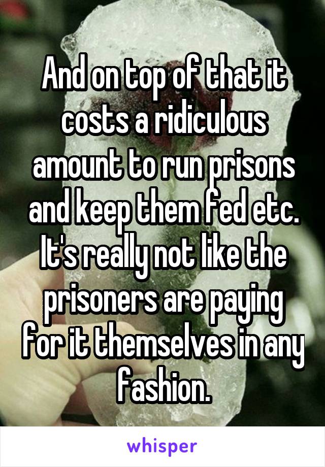 And on top of that it costs a ridiculous amount to run prisons and keep them fed etc. It's really not like the prisoners are paying for it themselves in any fashion.