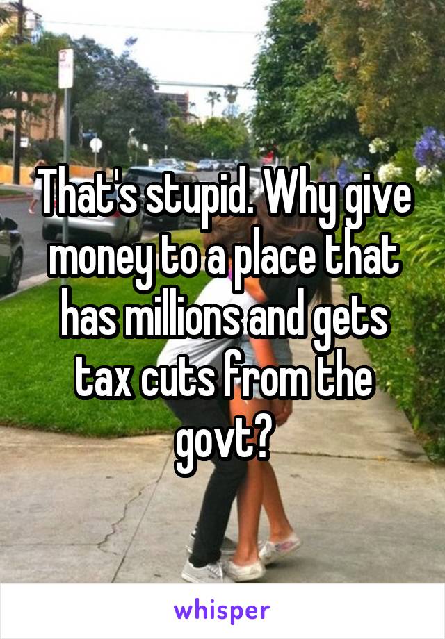 That's stupid. Why give money to a place that has millions and gets tax cuts from the govt?