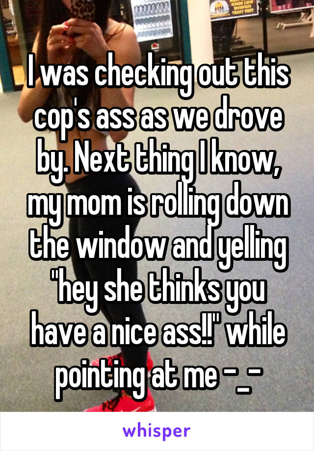 I was checking out this cop's ass as we drove by. Next thing I know, my mom is rolling down the window and yelling "hey she thinks you have a nice ass!!" while pointing at me -_-